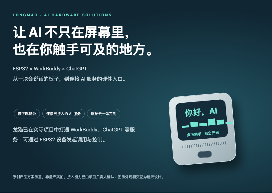 LONGMAO · AI HARDWARE SOLUTIONS 让 AI 不只在屏幕里, 也在你触手可及的地方。 ESP32 × WorkBuddy × ChatGPT 从一块会说话的板子,到连接 AI 服务的硬件入口。 按下就能说 连接已接入的 AI 服务 软硬云一体定制 龙猫已在实际项目中打通 WorkBuddy、ChatGPT 等服务,可通过 ESP32 设备发起调用与控制。 你好,AI ▂▅▃▇▅▂ 桌面助手 · 概念界面 原创产品方案示意,非量产实拍。接入能力已由项目负责人确认;图示外观和交互为建议设计。